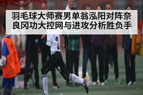 羽毛球大师赛男单翁泓阳对阵奈良冈功大控网与进攻分析胜负手